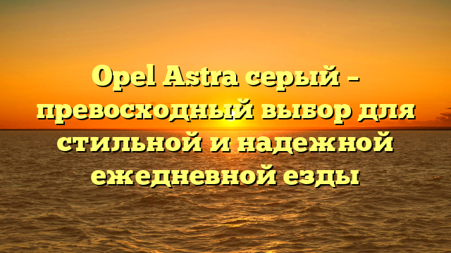 Opel Astra серый – превосходный выбор для стильной и надежной ежедневной езды