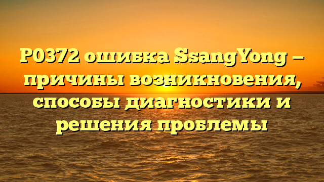 P0372 ошибка SsangYong — причины возникновения, способы диагностики и решения проблемы