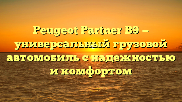 Peugeot Partner B9 — универсальный грузовой автомобиль с надежностью и комфортом